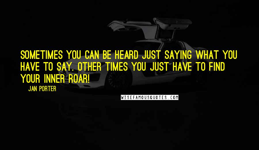 Jan Porter Quotes: Sometimes you can be heard just saying what you have to say. Other times you just have to find your inner ROAR!