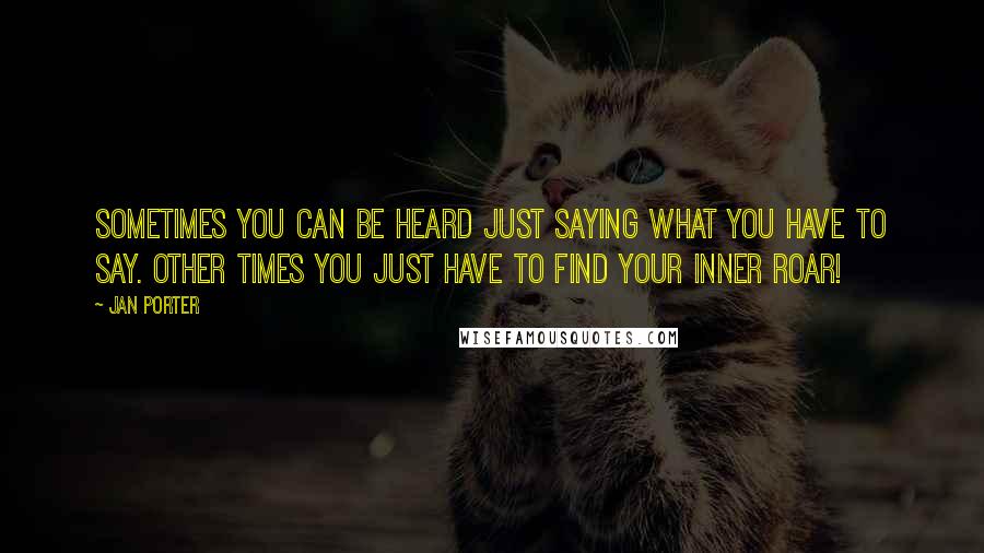 Jan Porter Quotes: Sometimes you can be heard just saying what you have to say. Other times you just have to find your inner ROAR!