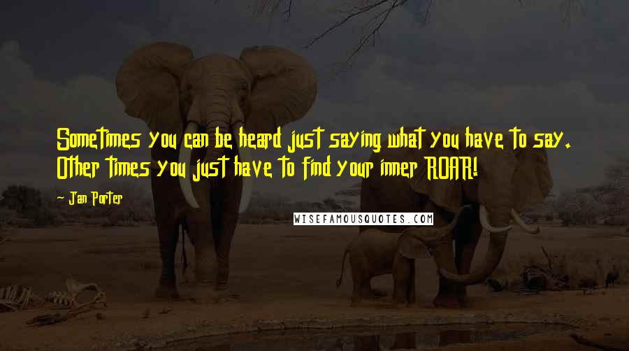 Jan Porter Quotes: Sometimes you can be heard just saying what you have to say. Other times you just have to find your inner ROAR!