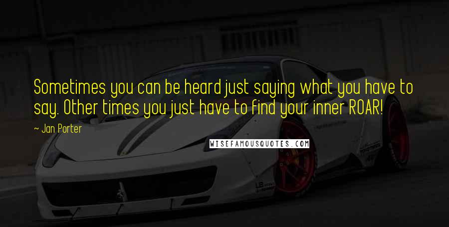 Jan Porter Quotes: Sometimes you can be heard just saying what you have to say. Other times you just have to find your inner ROAR!