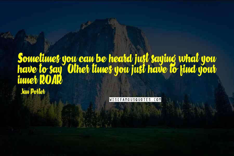 Jan Porter Quotes: Sometimes you can be heard just saying what you have to say. Other times you just have to find your inner ROAR!