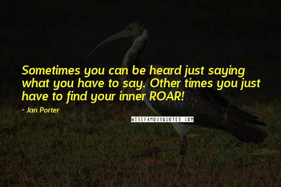 Jan Porter Quotes: Sometimes you can be heard just saying what you have to say. Other times you just have to find your inner ROAR!