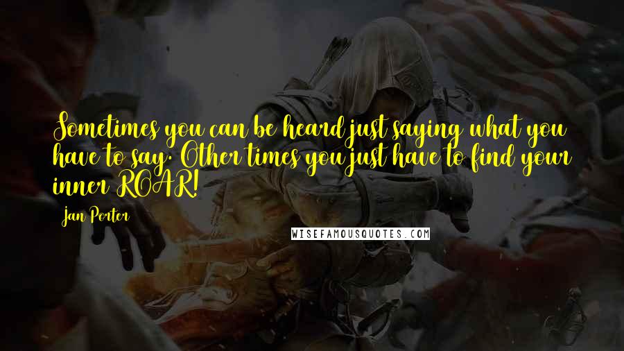 Jan Porter Quotes: Sometimes you can be heard just saying what you have to say. Other times you just have to find your inner ROAR!