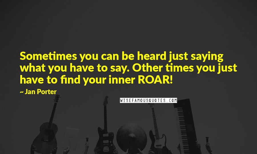 Jan Porter Quotes: Sometimes you can be heard just saying what you have to say. Other times you just have to find your inner ROAR!