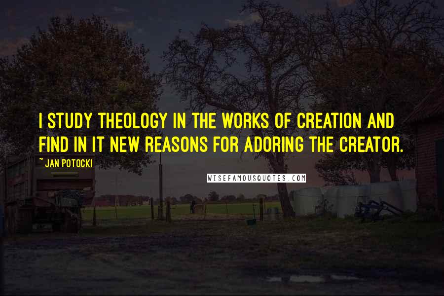 Jan Potocki Quotes: I study theology in the works of creation and find in it new reasons for adoring the creator.