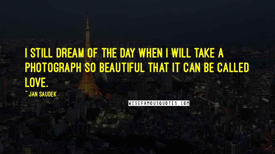 Jan Saudek Quotes: I still dream of the day when I will take a photograph so beautiful that it can be called love.