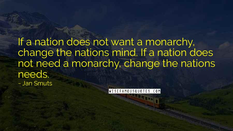 Jan Smuts Quotes: If a nation does not want a monarchy, change the nations mind. If a nation does not need a monarchy, change the nations needs.