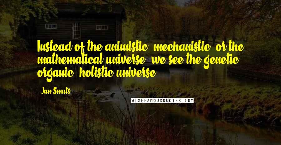 Jan Smuts Quotes: Instead of the animistic, mechanistic, or the mathematical universe, we see the genetic, organic, holistic universe.