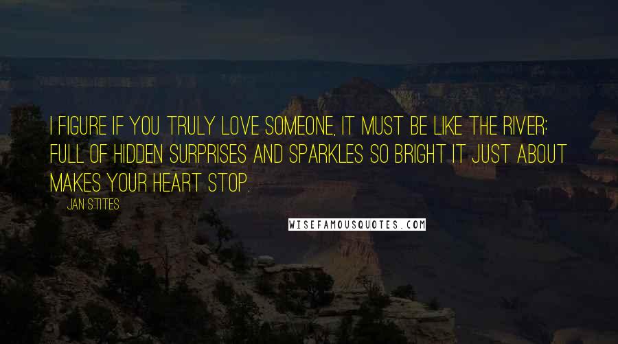 Jan Stites Quotes: I figure if you truly love someone, it must be like the river: full of hidden surprises and sparkles so bright it just about makes your heart stop.