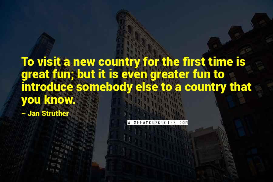 Jan Struther Quotes: To visit a new country for the first time is great fun; but it is even greater fun to introduce somebody else to a country that you know.