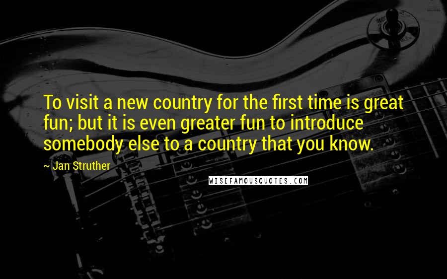 Jan Struther Quotes: To visit a new country for the first time is great fun; but it is even greater fun to introduce somebody else to a country that you know.