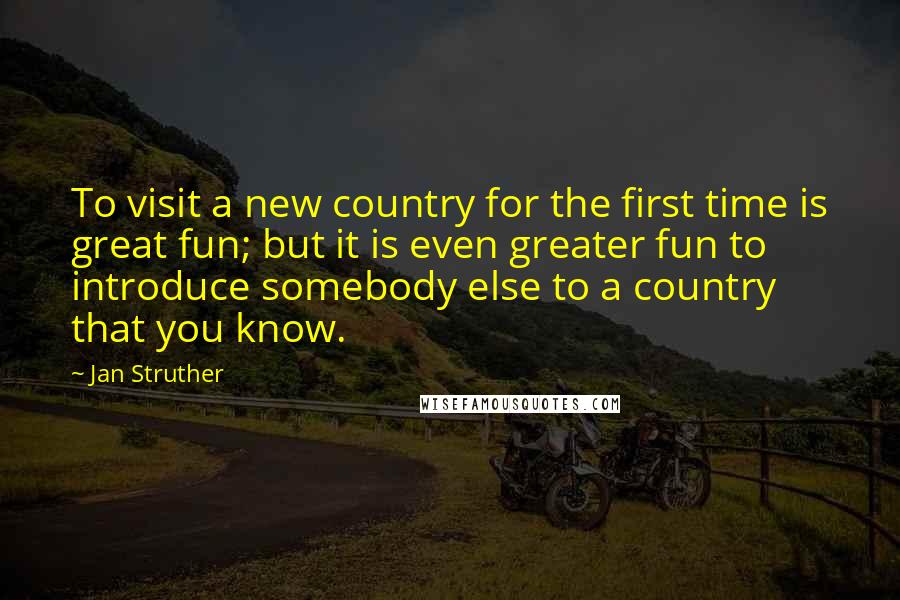 Jan Struther Quotes: To visit a new country for the first time is great fun; but it is even greater fun to introduce somebody else to a country that you know.