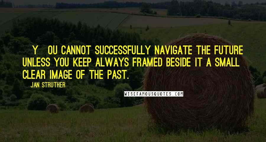 Jan Struther Quotes: [Y]ou cannot successfully navigate the future unless you keep always framed beside it a small clear image of the past.