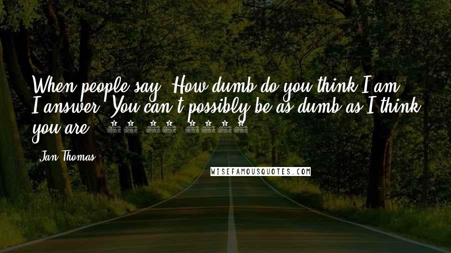 Jan Thomas Quotes: When people say "How dumb do you think I am?" I answer "You can't possibly be as dumb as I think you are." 09-19-2014