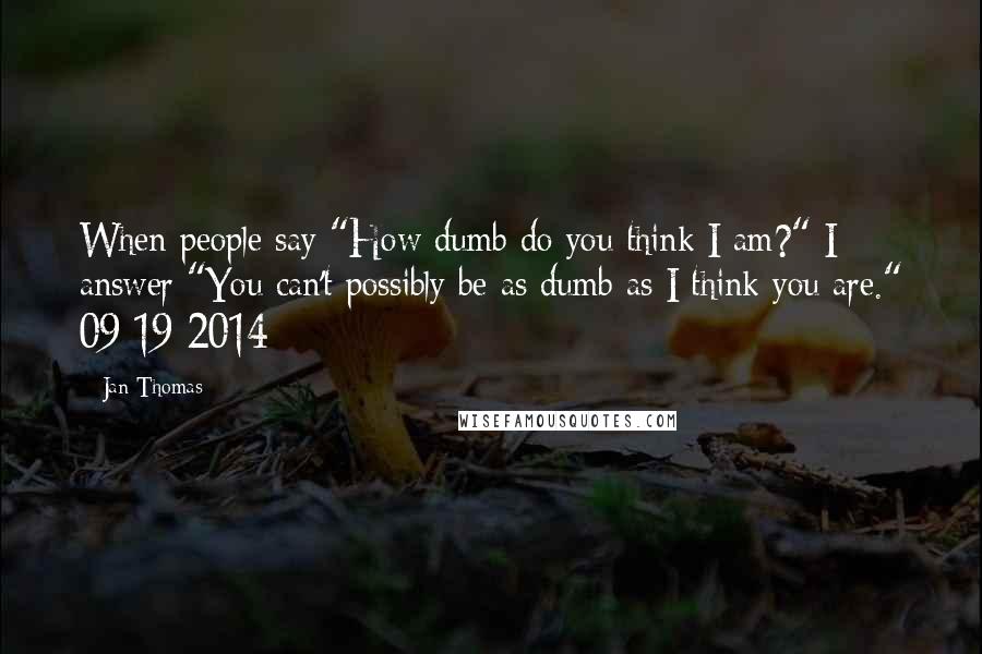 Jan Thomas Quotes: When people say "How dumb do you think I am?" I answer "You can't possibly be as dumb as I think you are." 09-19-2014