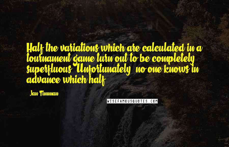 Jan Timman Quotes: Half the variations which are calculated in a tournament game turn out to be completely superfluous. Unfortunately, no one knows in advance which half