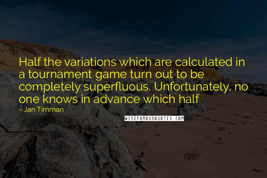 Jan Timman Quotes: Half the variations which are calculated in a tournament game turn out to be completely superfluous. Unfortunately, no one knows in advance which half