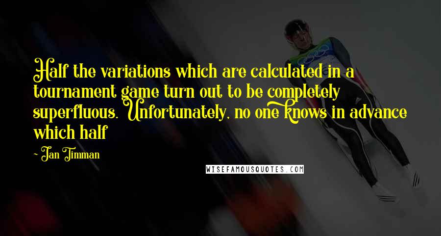 Jan Timman Quotes: Half the variations which are calculated in a tournament game turn out to be completely superfluous. Unfortunately, no one knows in advance which half