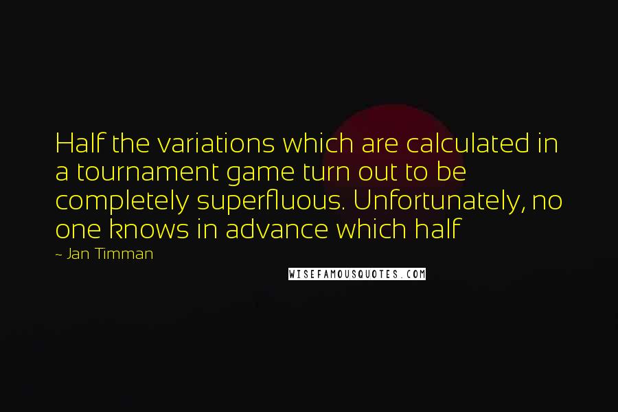 Jan Timman Quotes: Half the variations which are calculated in a tournament game turn out to be completely superfluous. Unfortunately, no one knows in advance which half