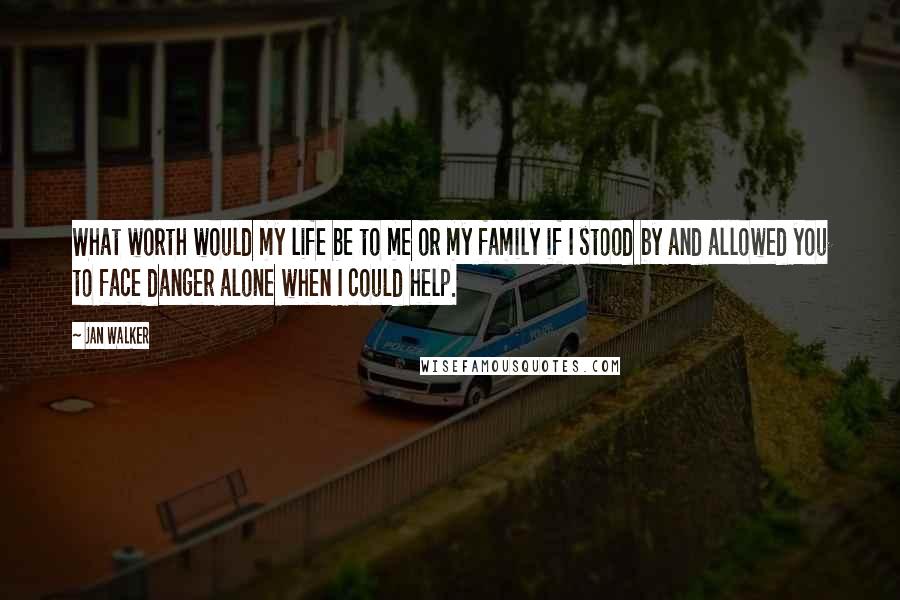 Jan Walker Quotes: What worth would my life be to me or my family if I stood by and allowed you to face danger alone when I could help.