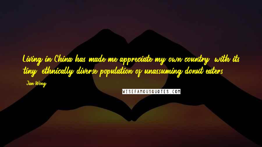 Jan Wong Quotes: Living in China has made me appreciate my own country, with its tiny, ethnically diverse population of unassuming donut-eaters.