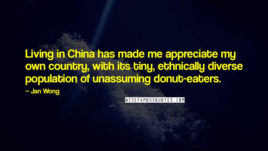 Jan Wong Quotes: Living in China has made me appreciate my own country, with its tiny, ethnically diverse population of unassuming donut-eaters.