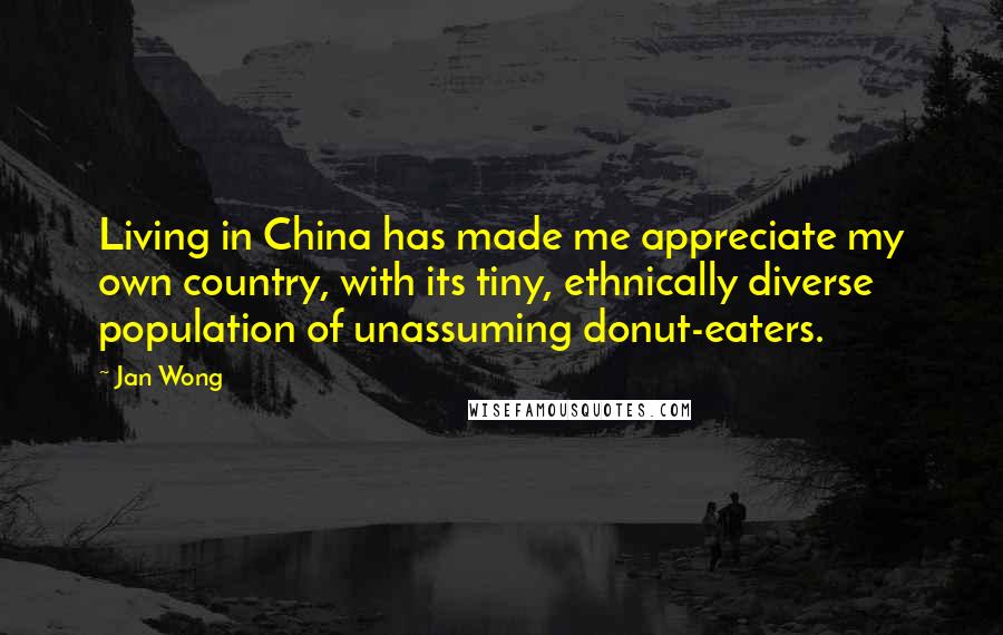 Jan Wong Quotes: Living in China has made me appreciate my own country, with its tiny, ethnically diverse population of unassuming donut-eaters.