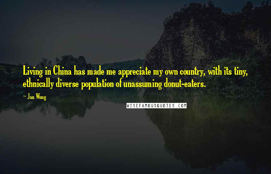 Jan Wong Quotes: Living in China has made me appreciate my own country, with its tiny, ethnically diverse population of unassuming donut-eaters.