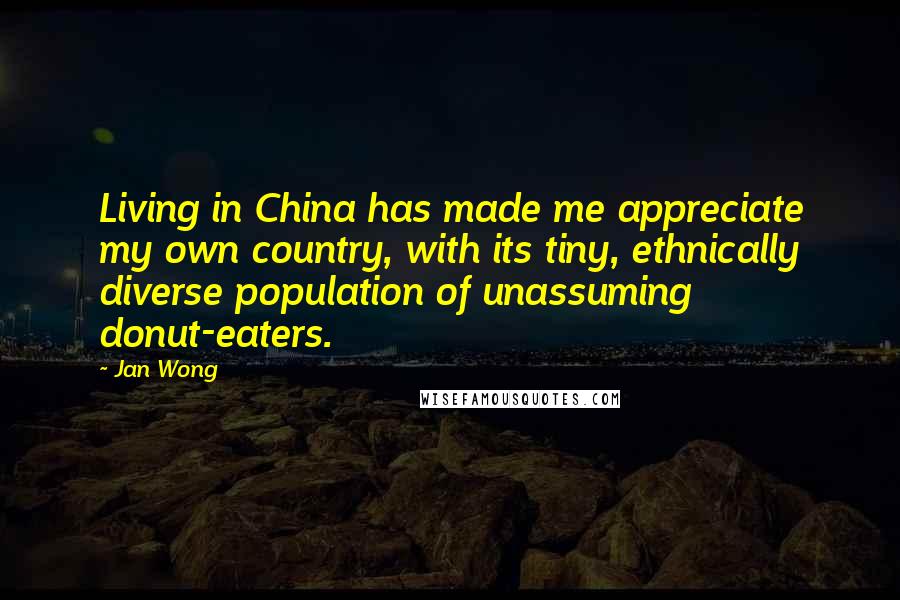 Jan Wong Quotes: Living in China has made me appreciate my own country, with its tiny, ethnically diverse population of unassuming donut-eaters.