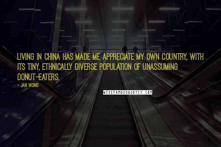 Jan Wong Quotes: Living in China has made me appreciate my own country, with its tiny, ethnically diverse population of unassuming donut-eaters.