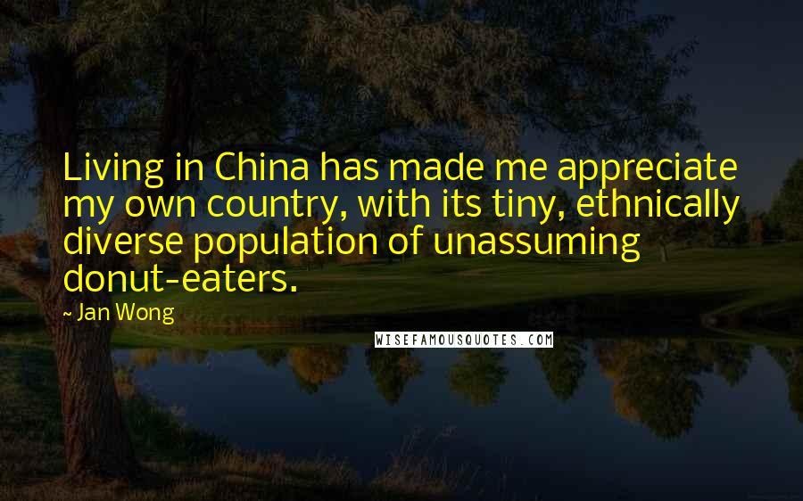 Jan Wong Quotes: Living in China has made me appreciate my own country, with its tiny, ethnically diverse population of unassuming donut-eaters.