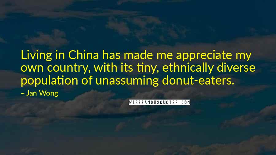 Jan Wong Quotes: Living in China has made me appreciate my own country, with its tiny, ethnically diverse population of unassuming donut-eaters.