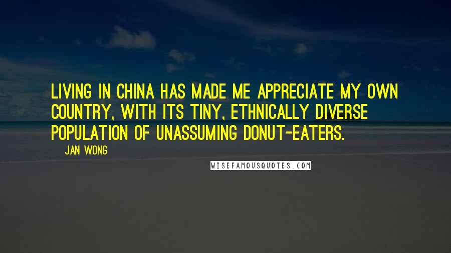 Jan Wong Quotes: Living in China has made me appreciate my own country, with its tiny, ethnically diverse population of unassuming donut-eaters.