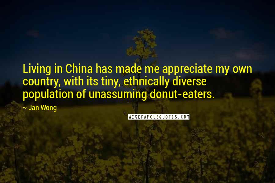 Jan Wong Quotes: Living in China has made me appreciate my own country, with its tiny, ethnically diverse population of unassuming donut-eaters.