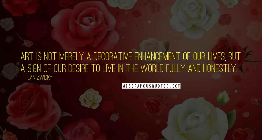 Jan Zwicky Quotes: Art is not merely a decorative enhancement of our lives, but a sign of our desire to live in the world fully and honestly.