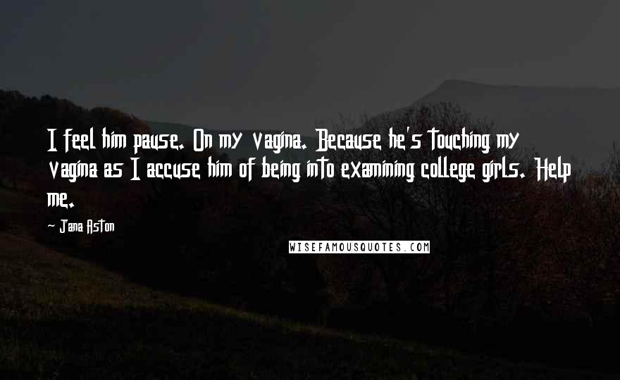 Jana Aston Quotes: I feel him pause. On my vagina. Because he's touching my vagina as I accuse him of being into examining college girls. Help me.