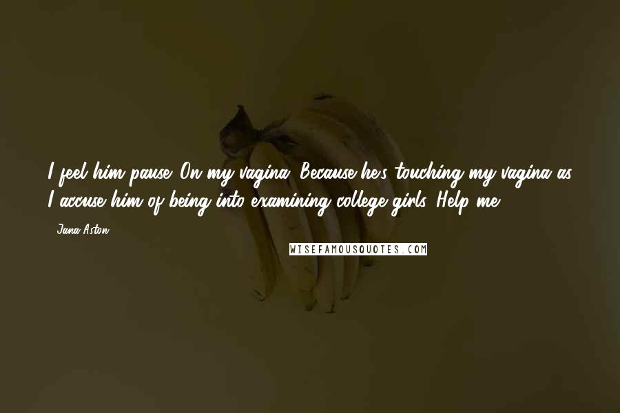 Jana Aston Quotes: I feel him pause. On my vagina. Because he's touching my vagina as I accuse him of being into examining college girls. Help me.