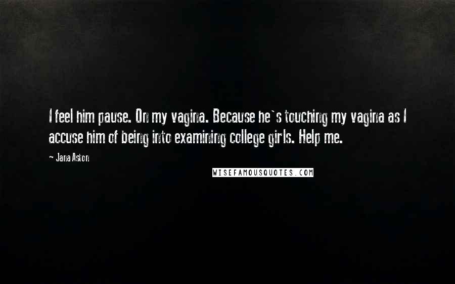 Jana Aston Quotes: I feel him pause. On my vagina. Because he's touching my vagina as I accuse him of being into examining college girls. Help me.