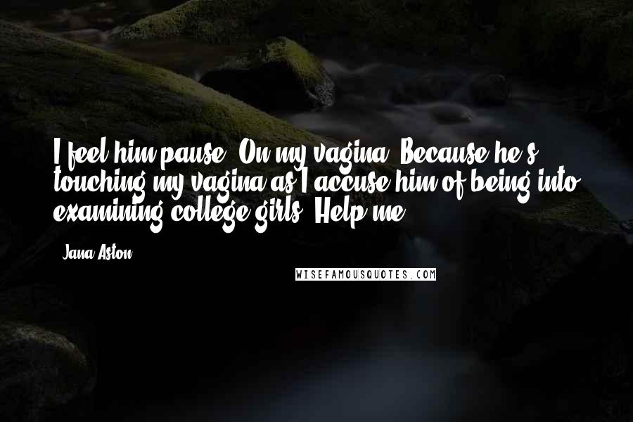 Jana Aston Quotes: I feel him pause. On my vagina. Because he's touching my vagina as I accuse him of being into examining college girls. Help me.