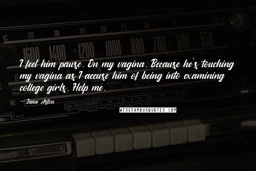 Jana Aston Quotes: I feel him pause. On my vagina. Because he's touching my vagina as I accuse him of being into examining college girls. Help me.