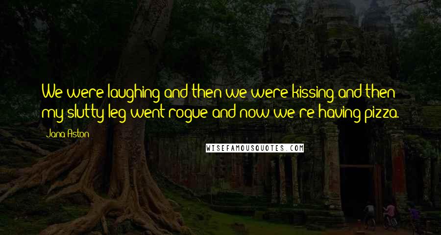 Jana Aston Quotes: We were laughing and then we were kissing and then my slutty leg went rogue and now we're having pizza.