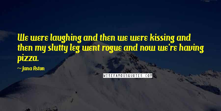 Jana Aston Quotes: We were laughing and then we were kissing and then my slutty leg went rogue and now we're having pizza.