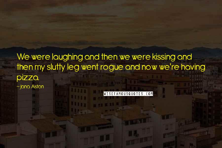 Jana Aston Quotes: We were laughing and then we were kissing and then my slutty leg went rogue and now we're having pizza.