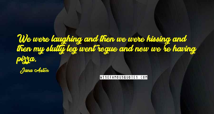 Jana Aston Quotes: We were laughing and then we were kissing and then my slutty leg went rogue and now we're having pizza.