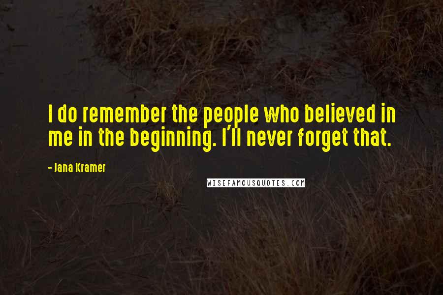 Jana Kramer Quotes: I do remember the people who believed in me in the beginning. I'll never forget that.