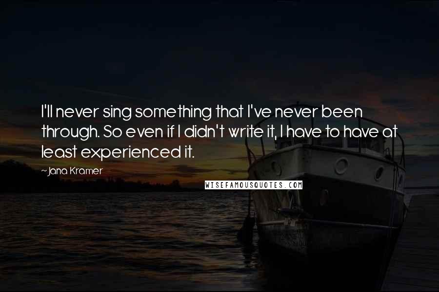 Jana Kramer Quotes: I'll never sing something that I've never been through. So even if I didn't write it, I have to have at least experienced it.