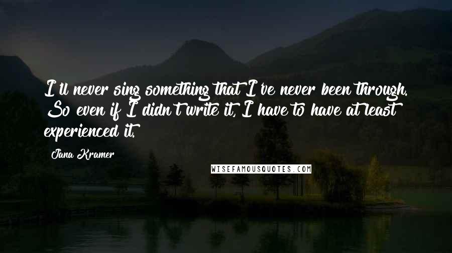 Jana Kramer Quotes: I'll never sing something that I've never been through. So even if I didn't write it, I have to have at least experienced it.