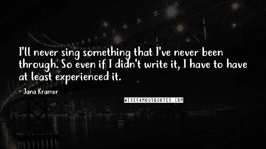 Jana Kramer Quotes: I'll never sing something that I've never been through. So even if I didn't write it, I have to have at least experienced it.