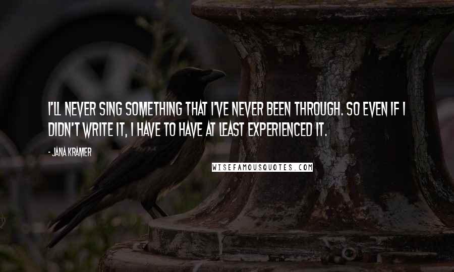 Jana Kramer Quotes: I'll never sing something that I've never been through. So even if I didn't write it, I have to have at least experienced it.