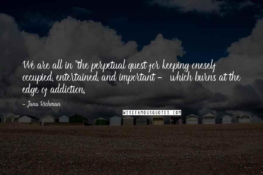 Jana Richman Quotes: We are all in "the perpetual quest for keeping oneself occupied, entertained, and important - which burns at the edge of addiction.